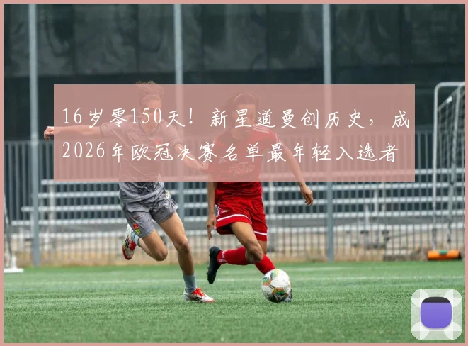 16岁零150天！新星道曼创历史，成2026年欧冠决赛名单最年轻入选者，未来潜力几何？