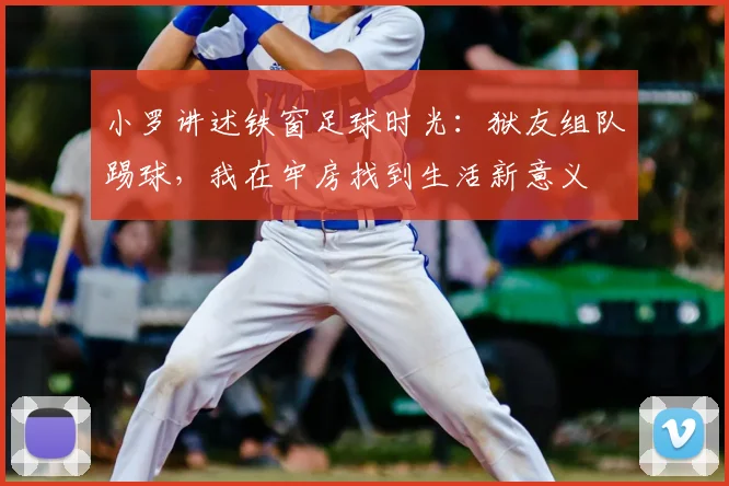 小罗讲述铁窗足球时光:狱友组队踢球,我在牢房找到生活新意义