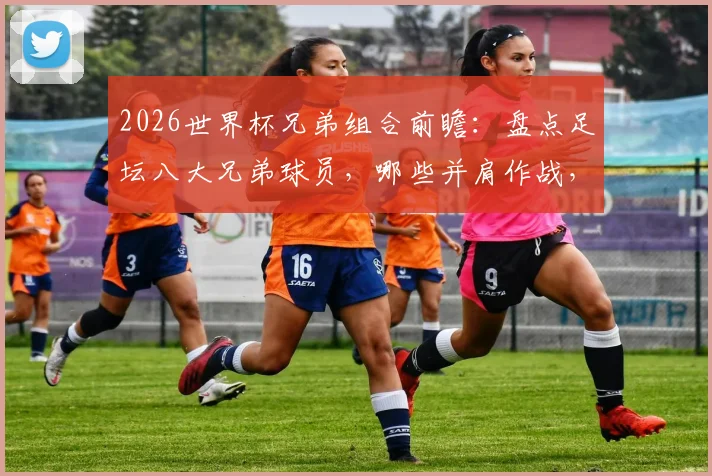 2026世界杯兄弟组合前瞻：盘点足坛八大兄弟球员，哪些并肩作战，哪些各为其主？