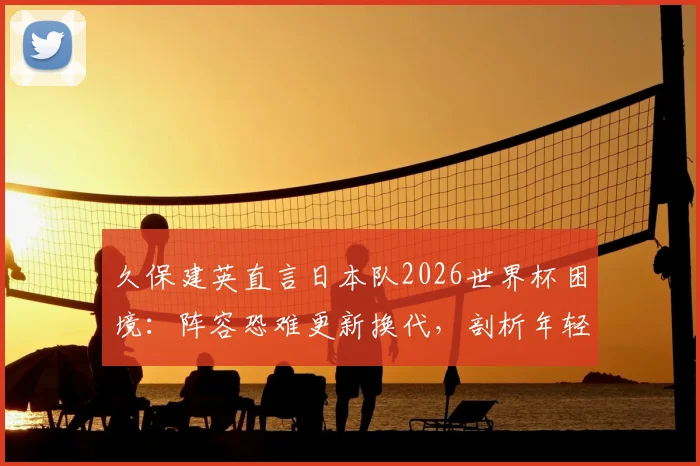 久保建英直言日本队2026世界杯困境：阵容恐难更新换代，剖析年轻球员难以顶上的深层原因