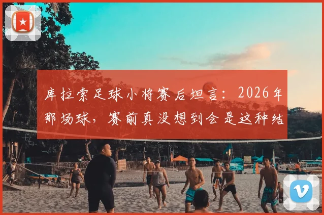 库拉索足球小将赛后坦言:2026年那场球,赛前真没想到会是这种结果,心里太复杂了