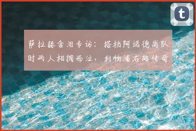 萨拉赫含泪专访：搭档阿诺德离队时两人相拥而泣，利物浦右路传奇组合终成回忆