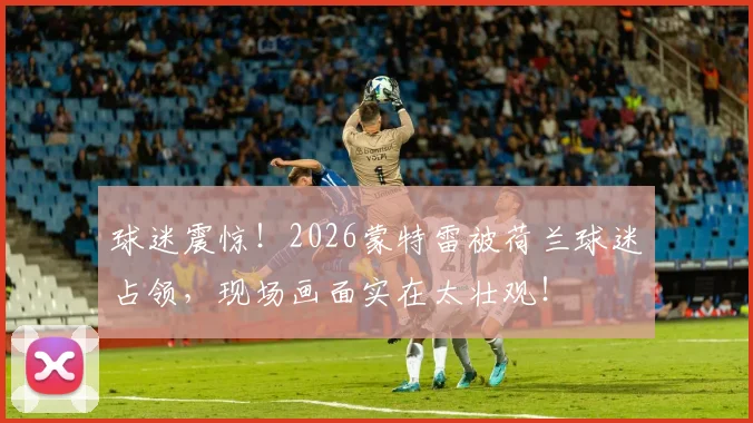 球迷震惊!2026蒙特雷被荷兰球迷占领,现场画面实在太壮观!