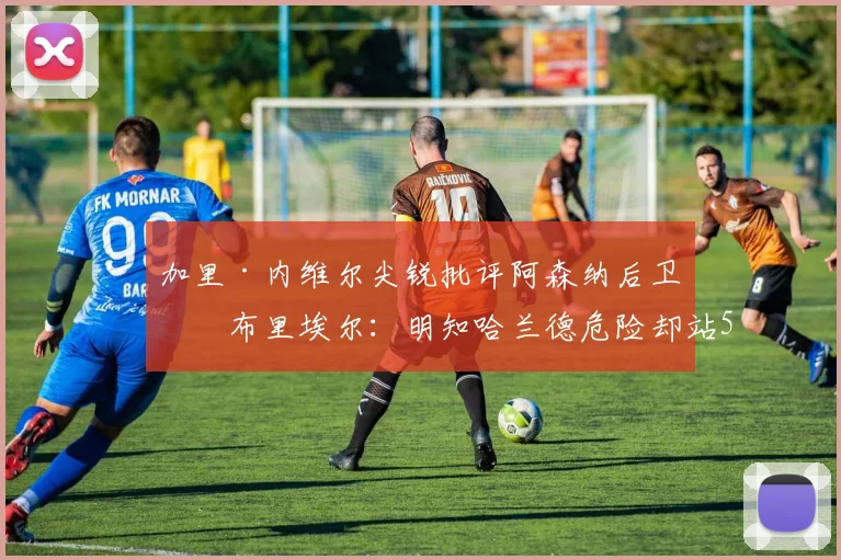 加里·内维尔尖锐批评阿森纳后卫加布里埃尔：明知哈兰德危险却站5米远防守，2026英超防线常见错误分析