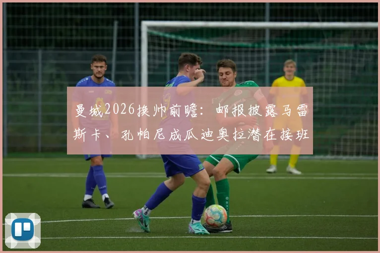 曼城2026换帅前瞻：邮报披露马雷斯卡、孔帕尼成瓜迪奥拉潜在接班人，谁更适配？