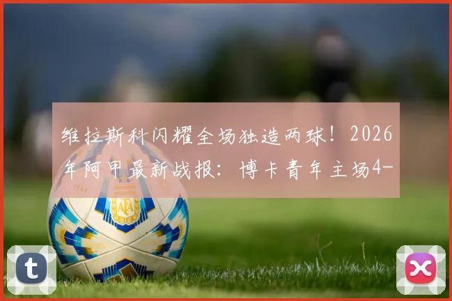 维拉斯科闪耀全场独造两球！2026年阿甲最新战报：博卡青年主场4-0横扫国防与司法，全场视频集锦与球员评分深度回顾