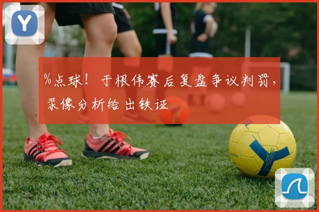 %点球！于根伟赛后复盘争议判罚，录像分析给出铁证