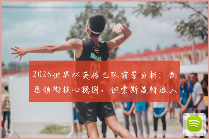 2026世界杯英格兰队前景分析：凯恩领衔核心稳固，但索斯盖特选人与中场短板成隐忧