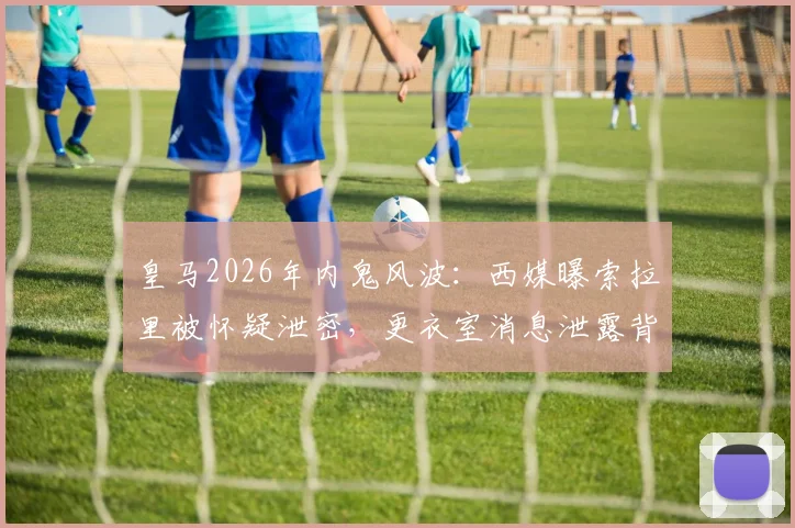 皇马2026年内鬼风波:西媒曝索拉里被怀疑泄密,更衣室消息泄露背后原因追踪