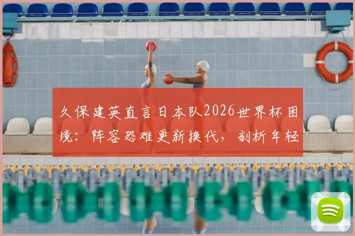 久保建英直言日本队2026世界杯困境：阵容恐难更新换代，剖析年轻球员难以顶上的深层原因