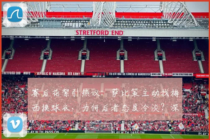 赛后花絮引热议：萨比策主动找梅西换球衣，为何后者态度冷淡？深度剖析球星间“人情世故”