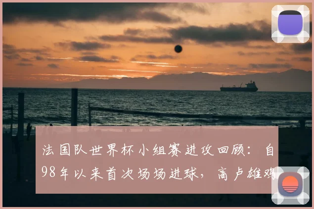 法国队世界杯小组赛进攻回顾:自98年以来首次场场进球,高卢雄鸡如何展现强大火力?