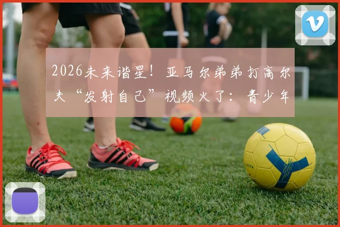 2026未来谐星！亚马尔弟弟打高尔夫“发射自己”视频火了：青少年球员情绪失控引热议，如何帮孩子稳住心态？
