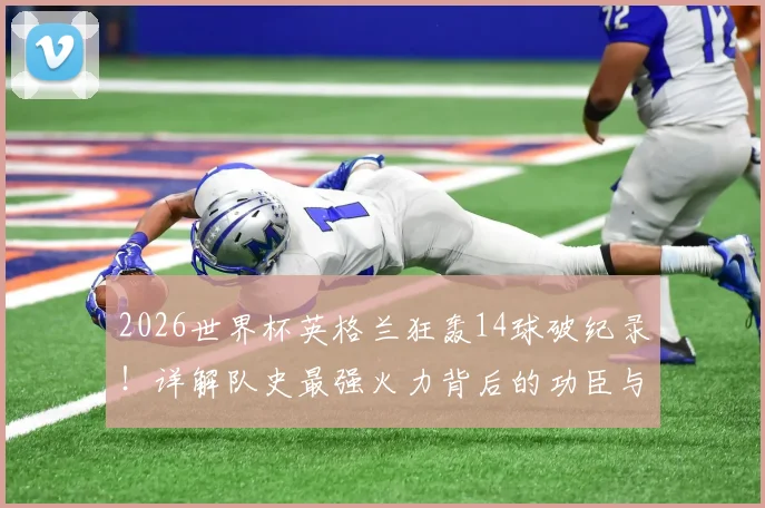2026世界杯英格兰狂轰14球破纪录！详解队史最强火力背后的功臣与战术演变