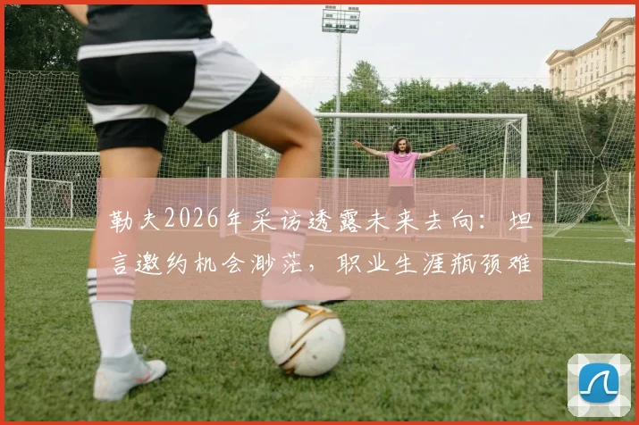 勒夫2026年采访透露未来去向:坦言邀约机会渺茫,职业生涯瓶颈难突破