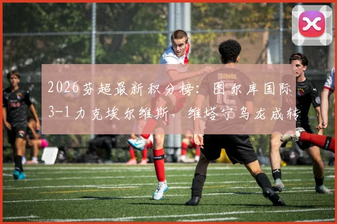 2026芬超最新积分榜：图尔库国际3-1力克埃尔维斯，维塔宁乌龙成转折，赛后深度复盘与排名解析