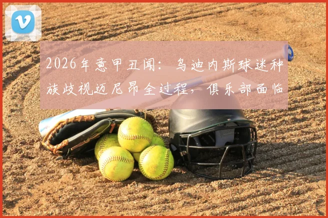 2026年意甲丑闻：乌迪内斯球迷种族歧视迈尼昂全过程，俱乐部面临重罚及最新处罚结果追踪