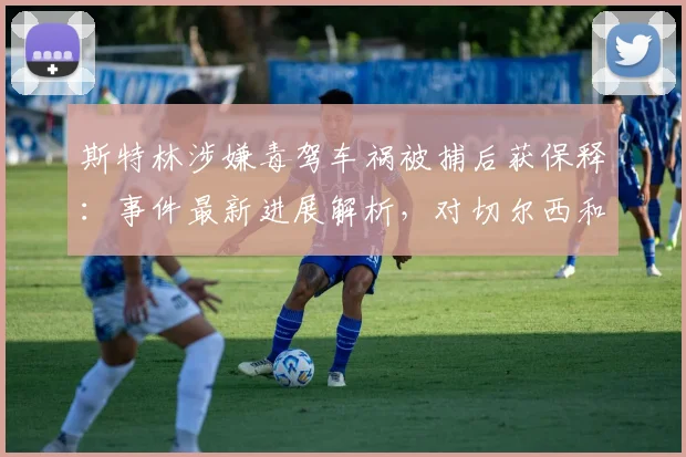 斯特林涉嫌毒驾车祸被捕后获保释：事件最新进展解析，对切尔西和英格兰队有何影响？