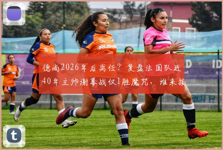 德尚2026年后离任？复盘法国队近40年主帅谢幕战仅1胜魔咒，谁来接棒帅位成焦点