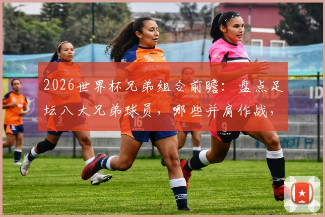 2026世界杯兄弟组合前瞻：盘点足坛八大兄弟球员，哪些并肩作战，哪些各为其主？
