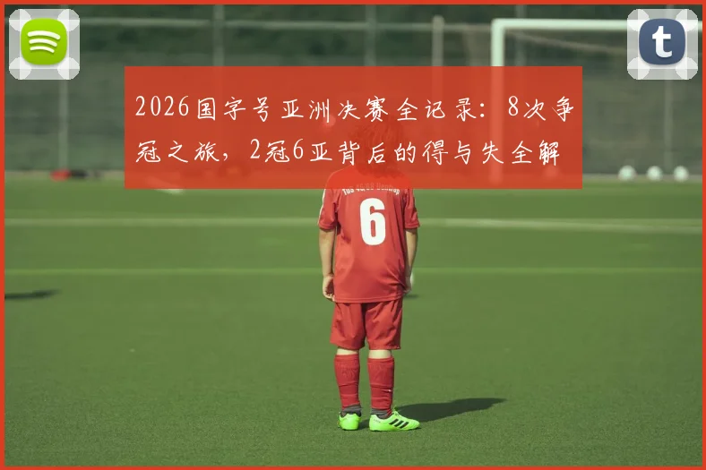 2026国字号亚洲决赛全记录：8次争冠之旅，2冠6亚背后的得与失全解析