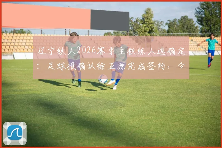 辽宁铁人2026赛季主教练人选确定：足球报确认徐正源完成签约，今日正式与球队汇合