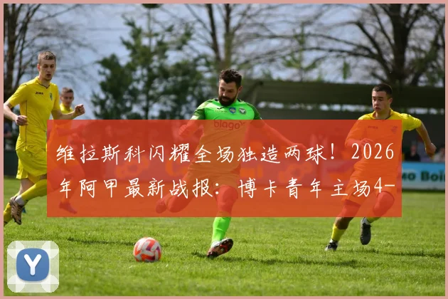维拉斯科闪耀全场独造两球!2026年阿甲最新战报:博卡青年主场4-0横扫国防与司法,全场视频集锦与球员评分深度回顾