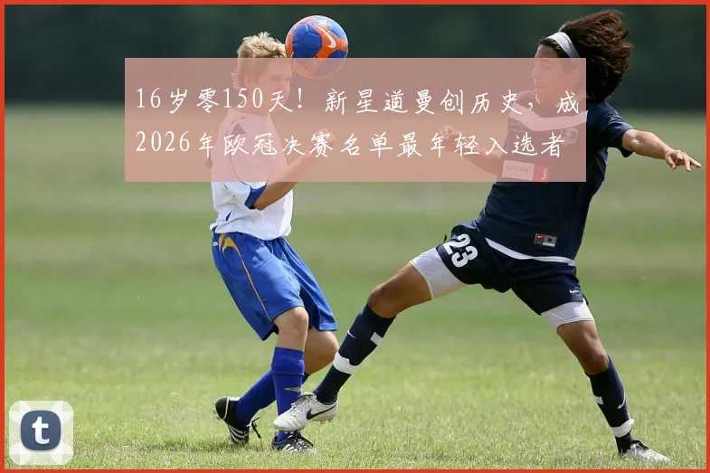 16岁零150天!新星道曼创历史,成2026年欧冠决赛名单最年轻入选者,未来潜力几何?