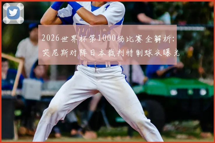 2026世界杯第1000场比赛全解析:突尼斯对阵日本裁判特制球衣曝光,球迷收藏指南