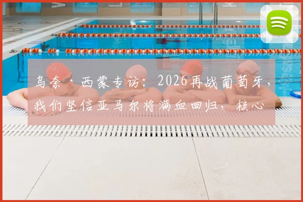 乌奈·西蒙专访:2026再战葡萄牙,我们坚信亚马尔将满血回归,核心战术是利用拉扯摧毁防线