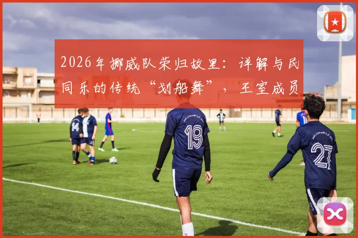 2026年挪威队荣归故里:详解与民同乐的传统“划船舞”,王室成员如何参与其中