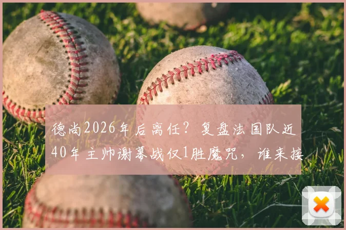 德尚2026年后离任?复盘法国队近40年主帅谢幕战仅1胜魔咒,谁来接棒帅位成焦点