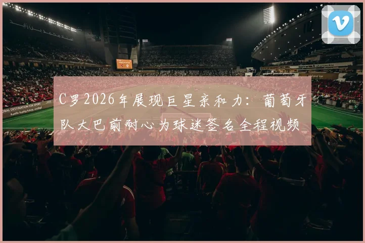 C罗2026年展现巨星亲和力:葡萄牙队大巴前耐心为球迷签名全程视频与态度解析
