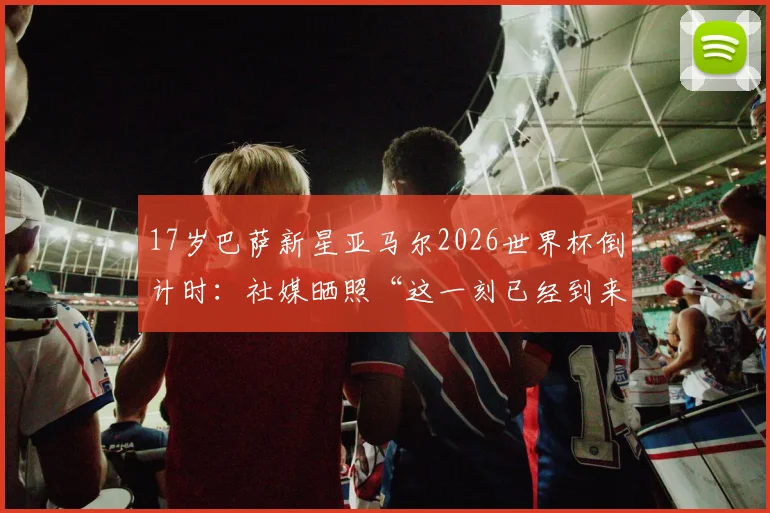 17岁巴萨新星亚马尔2026世界杯倒计时：社媒晒照“这一刻已经到来”引热议，首秀前景全面分析