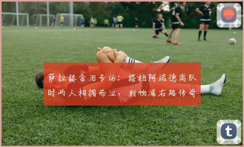 萨拉赫含泪专访:搭档阿诺德离队时两人相拥而泣,利物浦右路传奇组合终成回忆