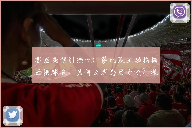 赛后花絮引热议：萨比策主动找梅西换球衣，为何后者态度冷淡？深度剖析球星间“人情世故”