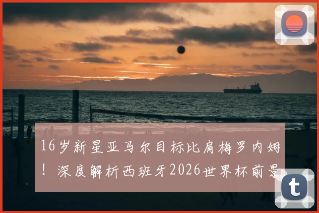 16岁新星亚马尔目标比肩梅罗内姆！深度解析西班牙2026世界杯前景与技术特点