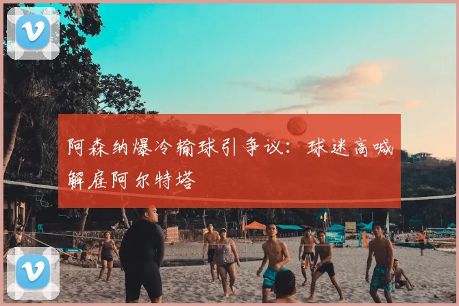 阿森纳爆冷输球引争议：球迷高喊解雇阿尔特塔