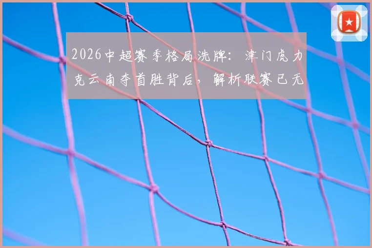 2026中超赛季格局洗牌：津门虎力克云南夺首胜背后，解析联赛已无不胜球队新看点及积分榜排名影响