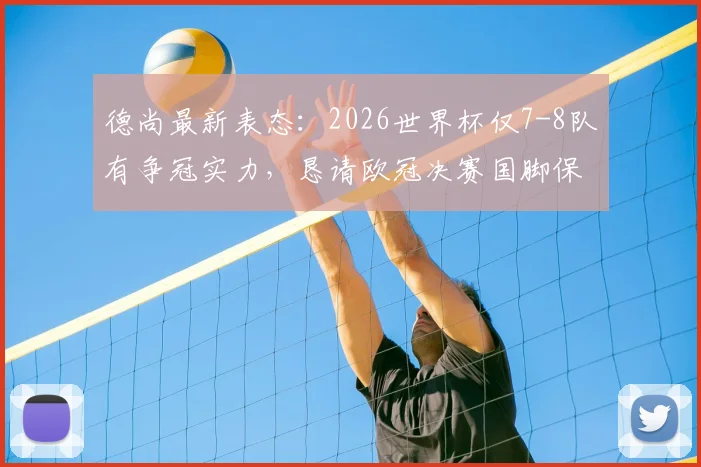 德尚最新表态:2026世界杯仅7-8队有争冠实力,恳请欧冠决赛国脚保重身体