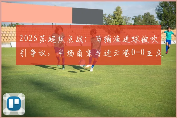 2026苏超焦点战：马辅渔进球被吹引争议，半场南京与连云港0-0互交白卷，深度回顾赛况与判罚