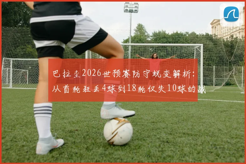 巴拉圭2026世预赛防守蜕变解析：从首轮狂丢4球到18轮仅失10球的战术与阵容关键，附球队近期战绩分析