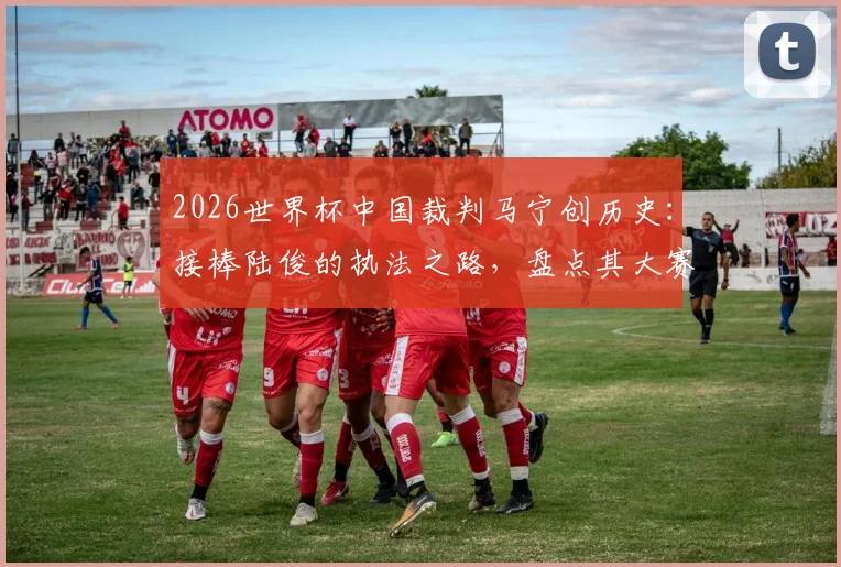 2026世界杯中国裁判马宁创历史:接棒陆俊的执法之路,盘点其大赛风格与入选历程