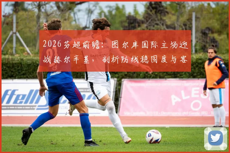2026芬超前瞻：图尔库国际主场迎战赫尔辛基，剖析防线稳固度与客场软肋关键点