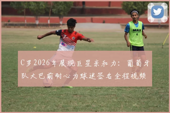 C罗2026年展现巨星亲和力：葡萄牙队大巴前耐心为球迷签名全程视频与态度解析