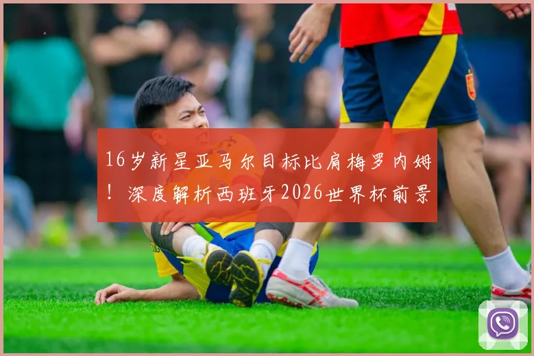 16岁新星亚马尔目标比肩梅罗内姆!深度解析西班牙2026世界杯前景与技术特点
