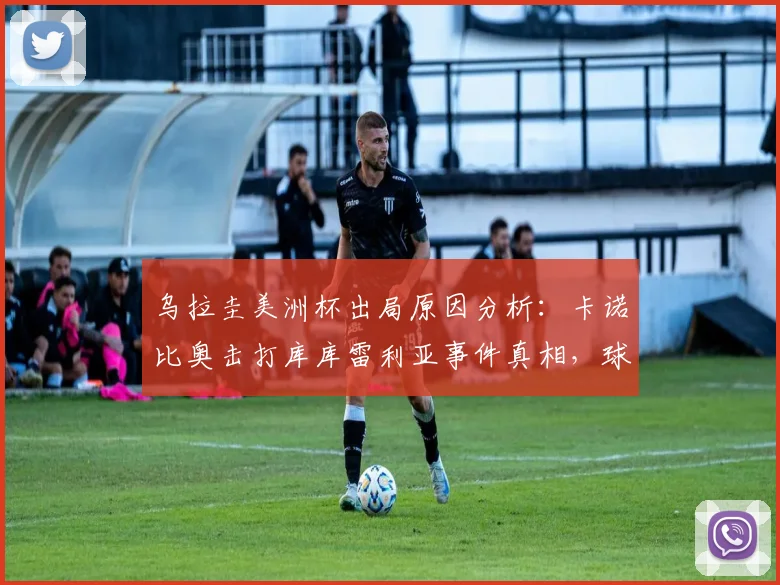 乌拉圭美洲杯出局原因分析：卡诺比奥击打库库雷利亚事件真相，球队内讧社媒反应与争议瞬间解读