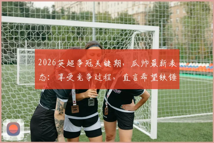 2026英超争冠关键期，瓜帅最新表态：享受竞争过程，直言希望铁锤帮阻击枪手