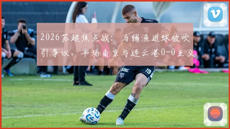 2026苏超焦点战：马辅渔进球被吹引争议，半场南京与连云港0-0互交白卷，深度回顾赛况与判罚