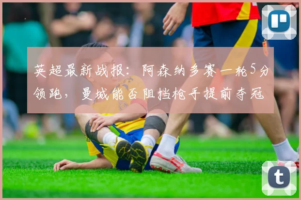英超最新战报:阿森纳多赛一轮5分领跑,曼城能否阻挡枪手提前夺冠?2026赛季冠军悬念几何?